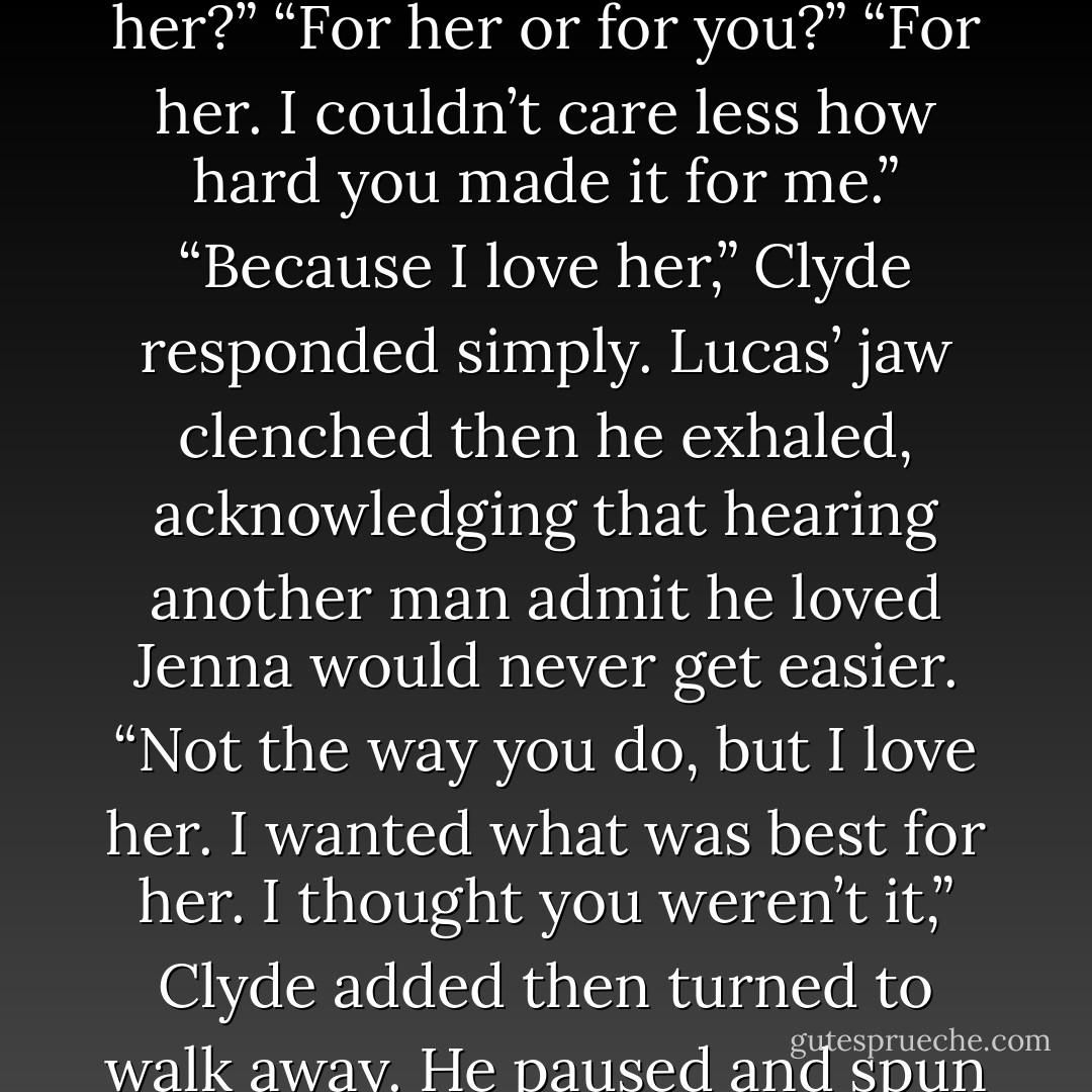 Did you ever think she was your mate?” Lucas asked unable to help himself.<br />Clyde tensed, seemingly caught off-guard by the question. “I knew she wasn’t mine,” he said then exhaled. “Angels don’t mate, remember?”<br />“Then why did you make it so hard for her?”<br />“For her or for you?”<br />“For her. I couldn’t care less how hard you made it for me.”<br />“Because I love her,” Clyde responded simply. Lucas’ jaw clenched then he exhaled, acknowledging that hearing another man admit he loved Jenna would never get easier.<br />“Not the way you do, but I love her. I wanted what was best for her. I thought you weren’t it,” Clyde added then turned to walk away. He paused and spun back around. “One more thing. If you ever hurt her, I’ll kill you.”<br />Lucas let the fire in his heart fill his eyes. He would never hurt Jenna; they both knew it. “I know. That’s one of the reasons I haven’t killed you myself. - J.L. Sheppard