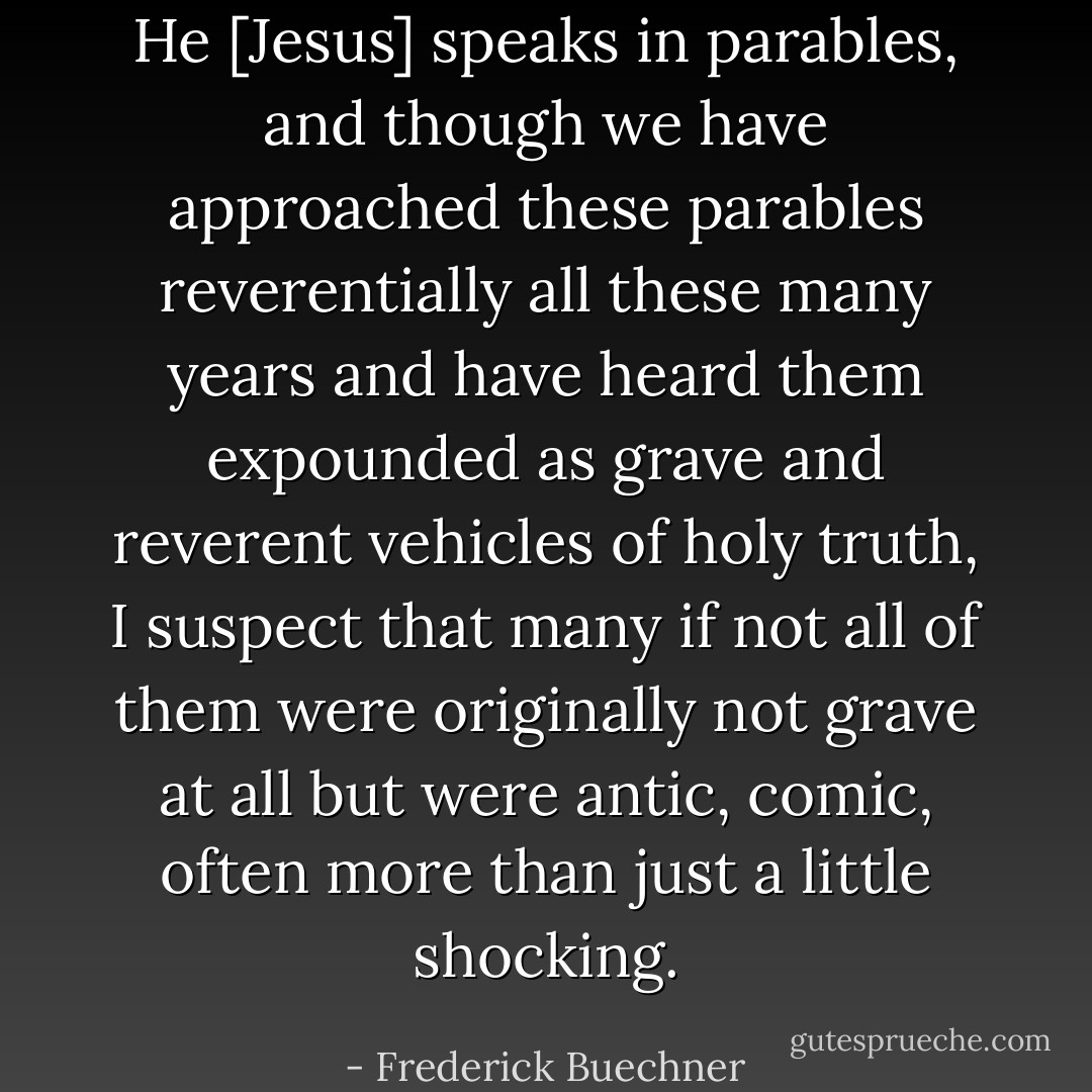 He [Jesus] speaks in parables, and though we have approached these parables reverentially all these many years and have heard them expounded as grave and reverent vehicles of holy truth, I suspect that many if not all of them were originally not grave at all but were antic, comic, often more than just a little shocking. - Frederick Buechner