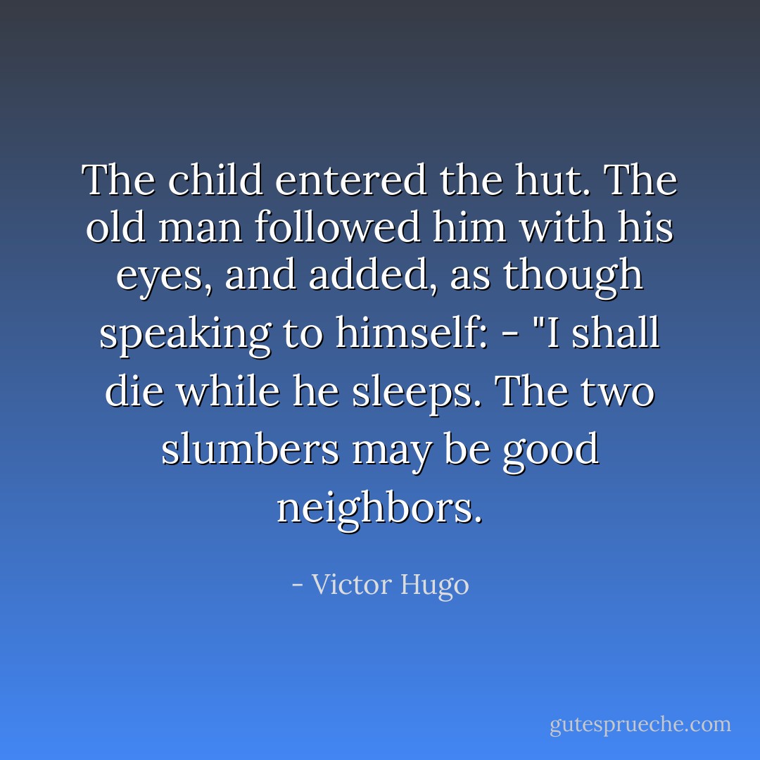 The child entered the hut.<br />The old man followed him with his eyes, and added, as though speaking to himself: - "I shall die while he sleeps. The two slumbers may be good neighbors. - Victor Hugo