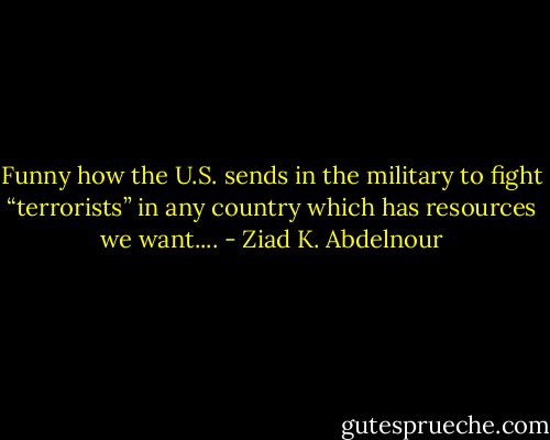 Funny how the U.S. sends in the military to fight “terrorists” in any country which has resources we want.... - Ziad K. Abdelnour