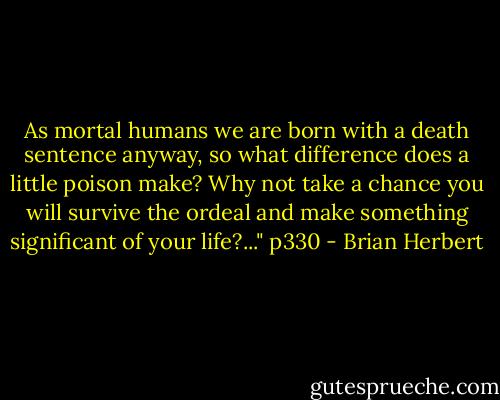 As mortal humans we are born with a death sentence anyway, so what difference does a little poison make? Why not take a chance you will survive the ordeal and make something significant of your life?..." p330 - Brian Herbert
