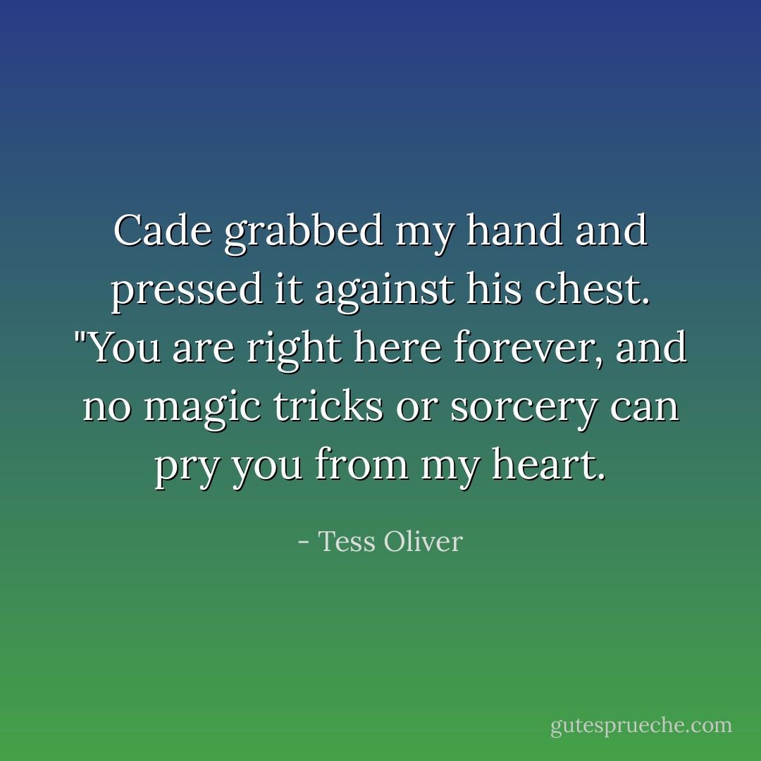 Cade grabbed my hand and pressed it against his chest. "You are right here forever, and no magic tricks or sorcery can pry you from my heart. - Tess Oliver