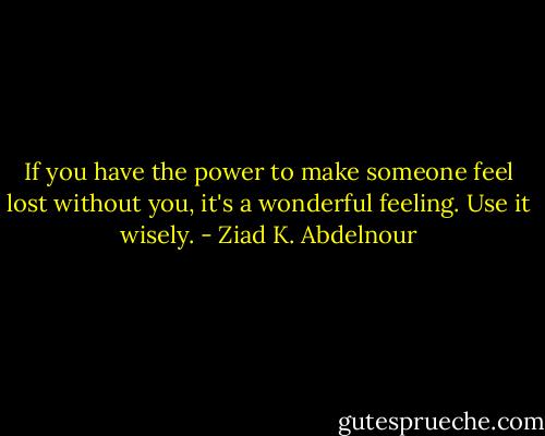 If you have the power to make someone feel lost without you, it's a wonderful feeling. Use it wisely. - Ziad K. Abdelnour