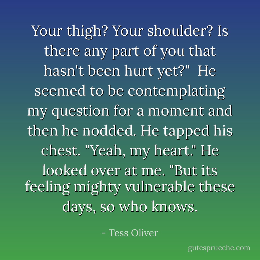 Your thigh? Your shoulder? Is there any part of you that hasn't been hurt yet?"<br /><br />He seemed to be contemplating my question for a moment and then he nodded. He tapped his chest. "Yeah, my heart." He looked over at me. "But its feeling mighty vulnerable these days, so who knows. - Tess Oliver