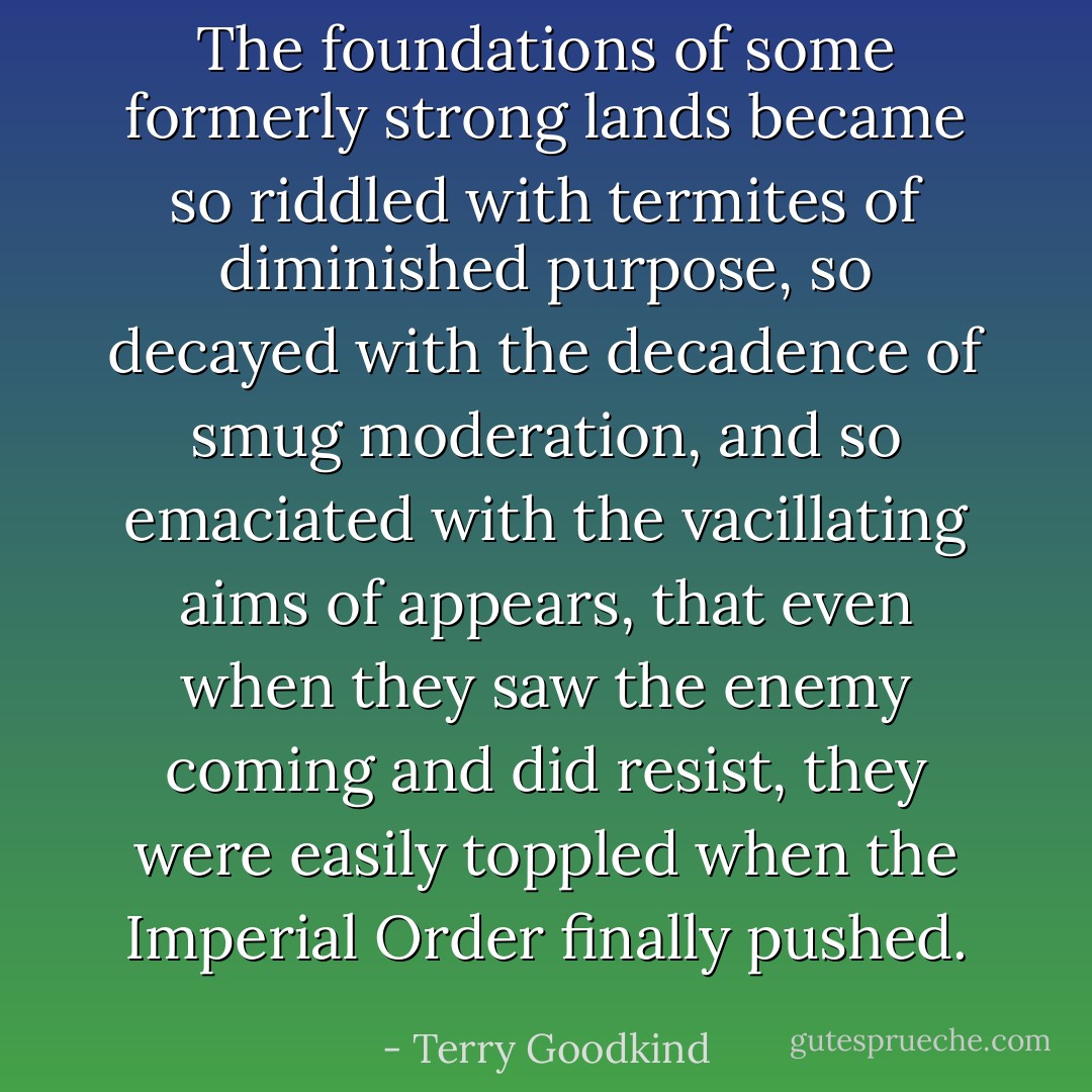 The foundations of some formerly strong lands became so riddled with termites of diminished purpose, so decayed with the decadence of smug moderation, and so emaciated with the vacillating aims of appears, that even when they saw the enemy coming and did resist, they were easily toppled when the Imperial Order finally pushed. - Terry Goodkind