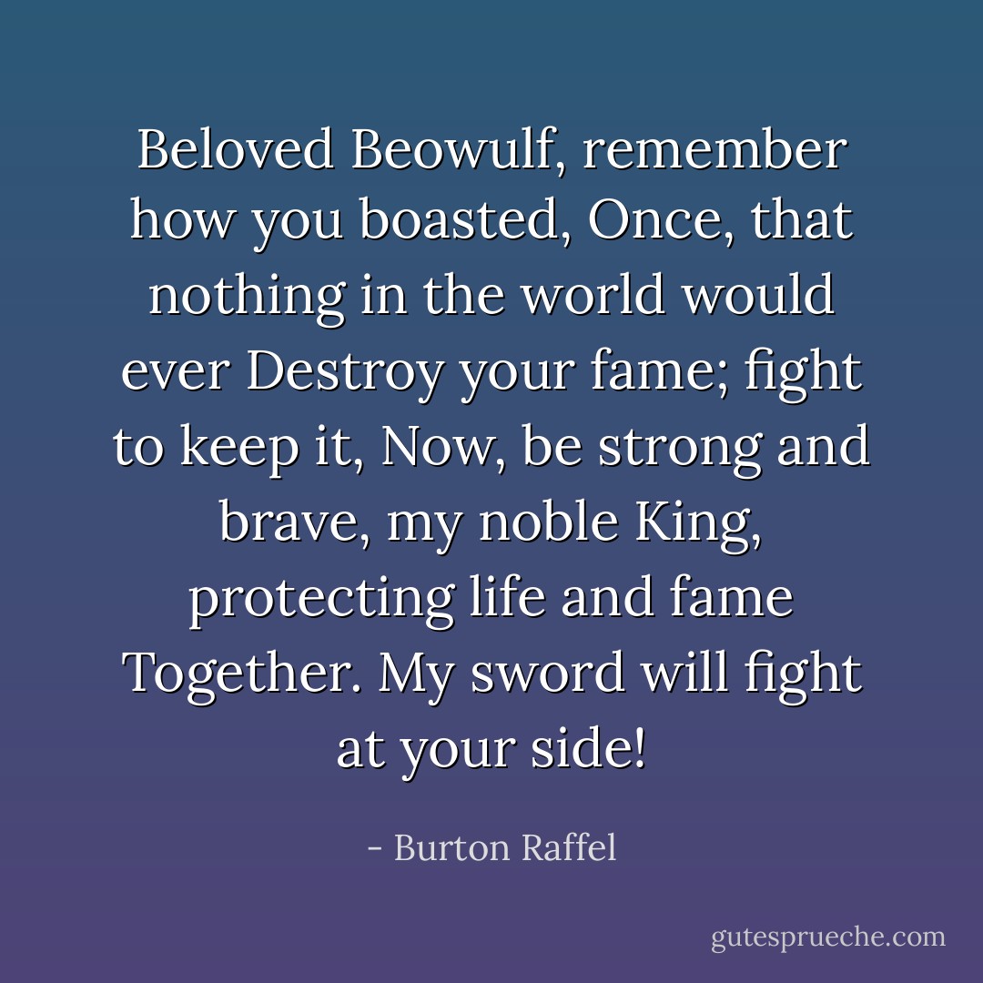 Beloved Beowulf, remember how you boasted,<br />Once, that nothing in the world would ever<br />Destroy your fame; fight to keep it,<br />Now, be strong and brave, my noble<br />King, protecting life and fame<br />Together. My sword will fight at your side! - Burton Raffel