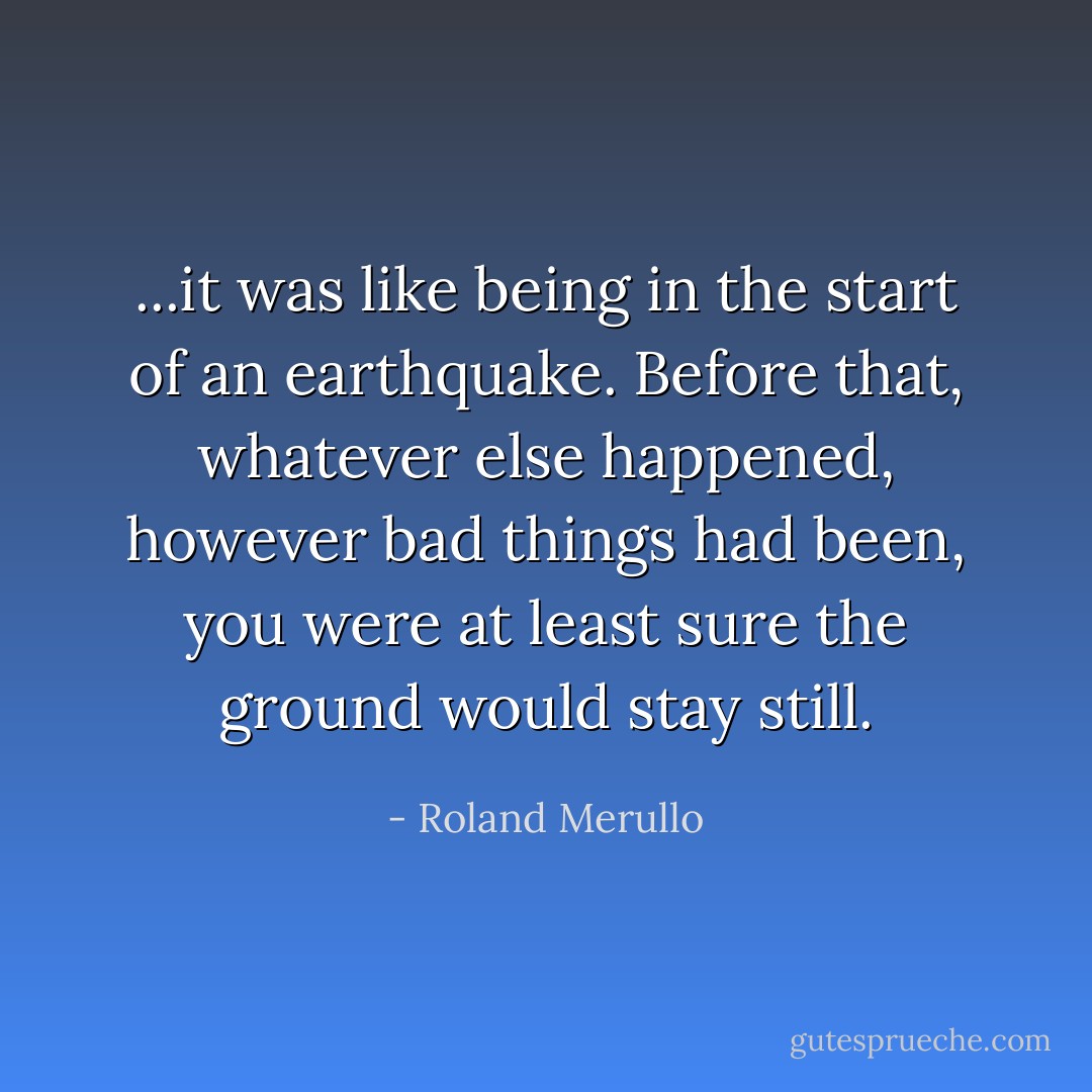 ...it was like being in the start of an earthquake. Before that, whatever else happened, however bad things had been, you were at least sure the ground would stay still. - Roland Merullo