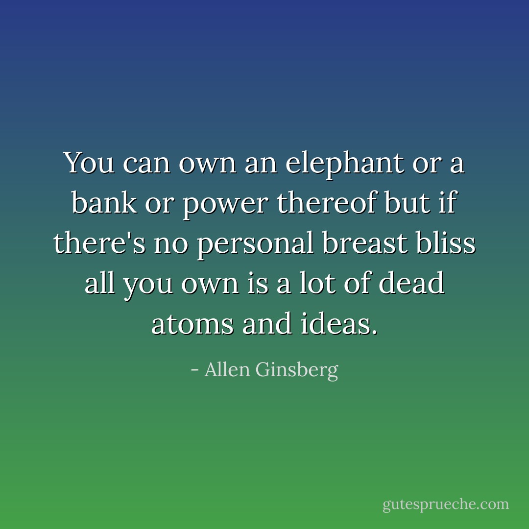 You can own an elephant or a bank or power thereof but if there's no personal breast bliss all you own is a lot of dead atoms and ideas. - Allen Ginsberg