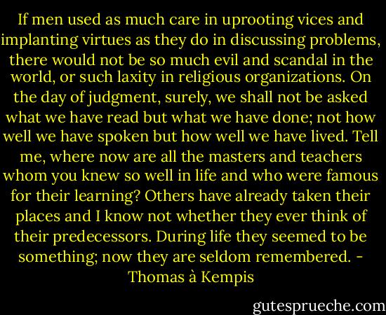 If men used as much care in uprooting vices and implanting virtues as they do in discussing problems, there would not be so much evil and scandal in the world, or such laxity in religious organizations. On the day of judgment, surely, we shall not be asked what we have read but what we have done; not how well we have spoken but how well we have lived. Tell me, where now are all the masters and teachers whom you knew so well in life and who were famous for their learning? Others have already taken their places and I know not whether they ever think of their predecessors. During life they seemed to be something; now they are seldom remembered. - Thomas à Kempis