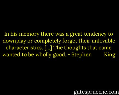 In his memory there was a great tendency to downplay or completely forget their unlovable characteristics. [...] The thoughts that came wanted to be wholly good. - Stephen         King