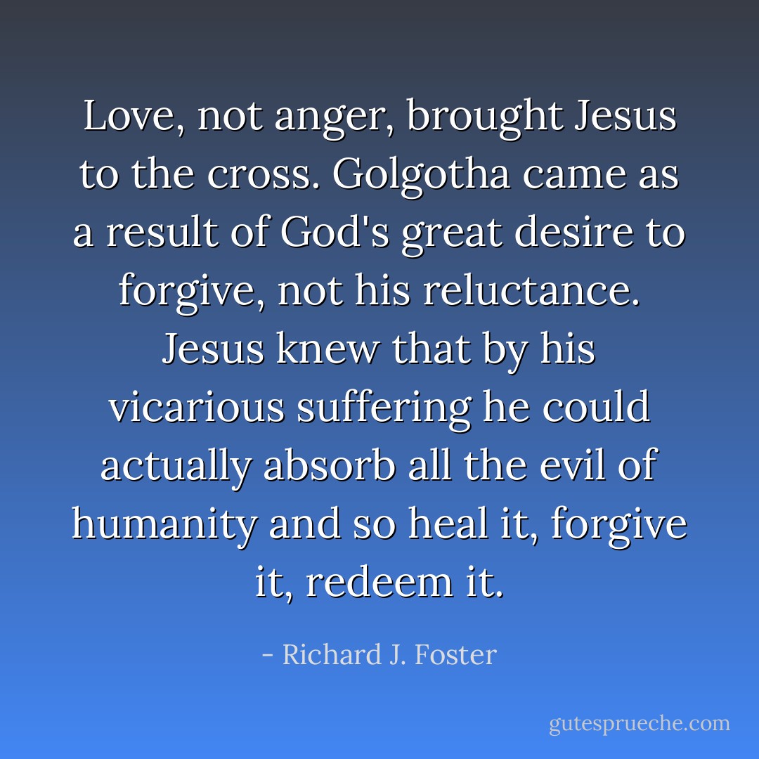 Love, not anger, brought Jesus to the cross. Golgotha came as a result of God's great desire to forgive, not his reluctance. Jesus knew that by his vicarious suffering he could actually absorb all the evil of humanity and so heal it, forgive it, redeem it. - Richard J. Foster