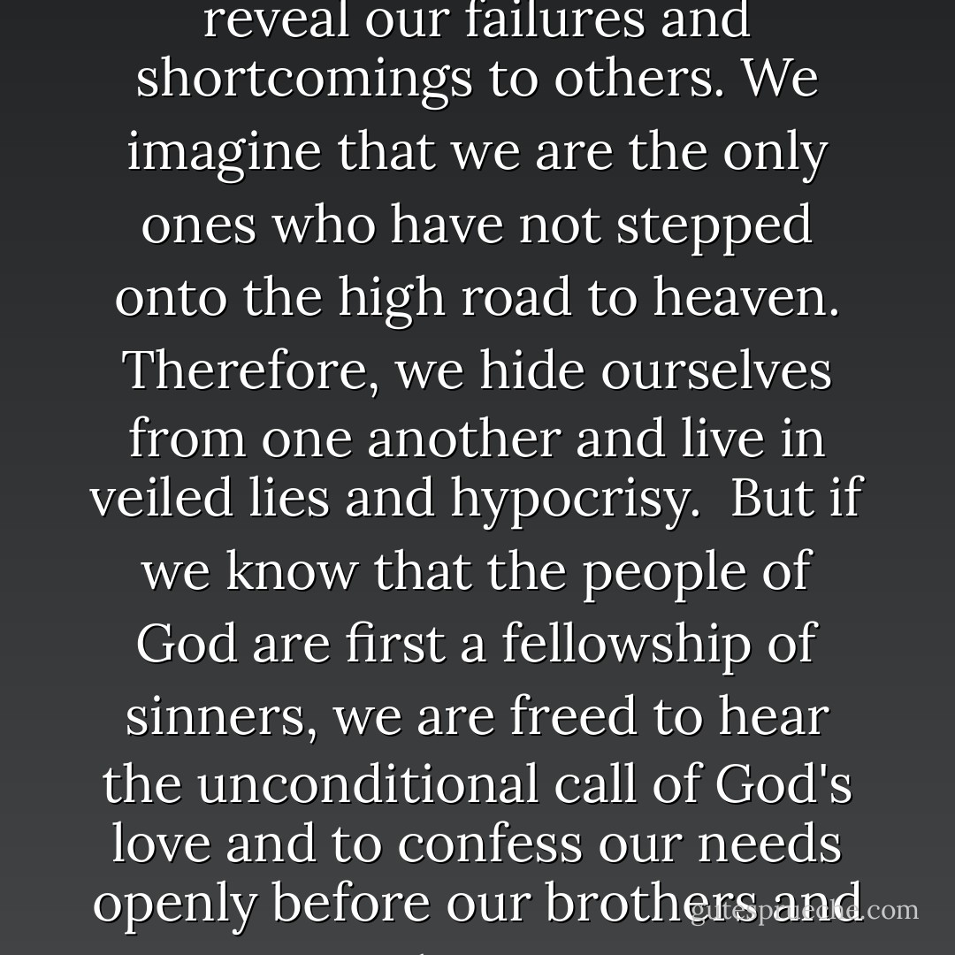 Confession is a difficult Discipline for us because we all too often view the believing community as a fellowship of saints before we see it as a fellowship of sinners. We feel that everyone else has advanced so far into holiness that we are isolated and alone in our sin. We cannot bear to reveal our failures and shortcomings to others. We imagine that we are the only ones who have not stepped onto the high road to heaven. Therefore, we hide ourselves from one another and live in veiled lies and hypocrisy.<br /><br />But if we know that the people of God are first a fellowship of sinners, we are freed to hear the unconditional call of God's love and to confess our needs openly before our brothers and sisters. We know we are not alone in our sin. The fear and pride that cling to us like barnacles cling to others also. We are sinners together. In acts of mutual confession we release the power that heals. Our humanity is no longer denied, but transformed. - Richard J. Foster