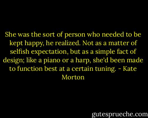 She was the sort of person who needed to be kept happy, he realized. Not as a matter of selfish expectation, but as a simple fact of design; like a piano or a harp, she'd been made to function best at a certain tuning. - Kate Morton