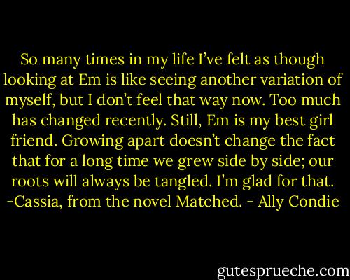 So many times in my life I’ve felt as though looking at Em is like seeing another variation of myself, but I don’t feel that way now. Too much has changed recently. Still, Em is my best girl friend. Growing apart doesn’t change the fact that for a long time we grew side by side; our roots will always be tangled. I’m glad for that.<br />-Cassia, from the novel Matched. - Ally Condie