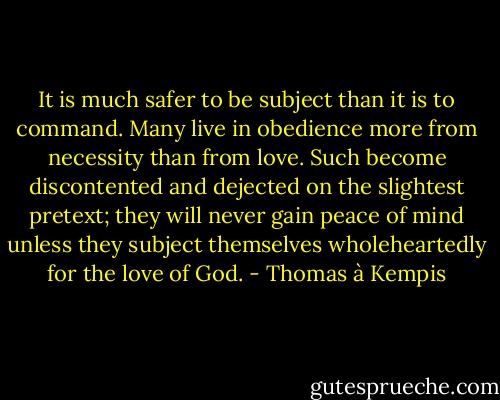 It is much safer to be subject than it is to command. Many live in obedience more from necessity than from love. Such become discontented and dejected on the slightest pretext; they will never gain peace of mind unless they subject themselves wholeheartedly for the love of God. - Thomas à Kempis