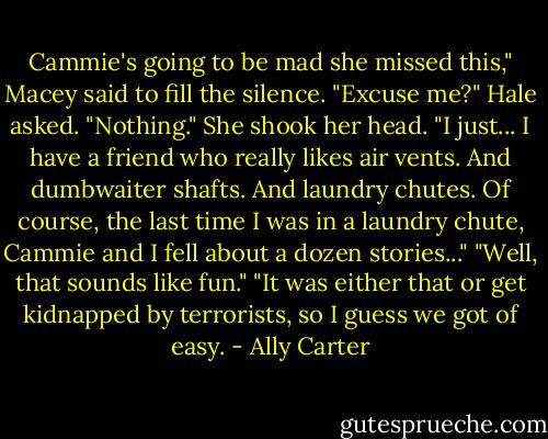 Cammie's going to be mad she missed this," Macey said to fill the silence.<br />"Excuse me?" Hale asked.<br />"Nothing." She shook her head. "I just... I have a friend who really likes air vents. And dumbwaiter shafts. And laundry chutes. Of course, the last time I was in a laundry chute, Cammie and I fell about a dozen stories..."<br />"Well, that sounds like fun."<br />"It was either that or get kidnapped by terrorists, so I guess we got of easy. - Ally Carter