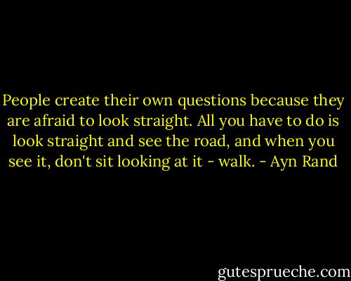 People create their own questions because they are afraid to look straight. All you have to do is look straight and see the road, and when you see it, don't sit looking at it - walk. - Ayn Rand