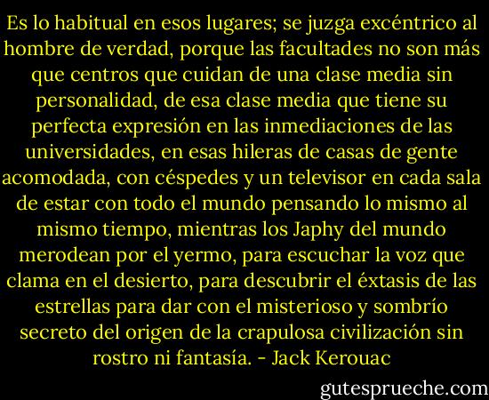 Es lo habitual en esos lugares; se juzga excéntrico al hombre de verdad, porque las facultades no son más que centros que cuidan de una clase media sin personalidad, de esa clase media que tiene su perfecta expresión en las inmediaciones de las universidades, en esas hileras de casas de gente acomodada, con céspedes y un televisor en cada sala de estar con todo el mundo pensando lo mismo al mismo tiempo, mientras los Japhy del mundo merodean por el yermo, para escuchar la voz que clama en el desierto, para descubrir el éxtasis de las estrellas para dar con el misterioso y sombrío secreto del origen de la crapulosa civilización sin rostro ni fantasía. - Jack Kerouac