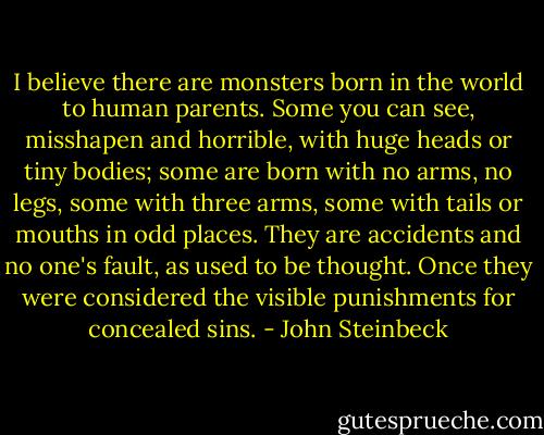 I believe there are monsters born in the world to human parents. Some you can see, misshapen and horrible, with huge heads or tiny bodies; some are born with no arms, no legs, some with three arms, some with tails or mouths in odd places. They are accidents and no one's fault, as used to be thought. Once they were considered the visible punishments for concealed sins. - John Steinbeck