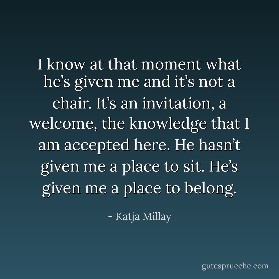 I know at that moment what he’s given me and it’s not a chair. It’s an invitation, a welcome, the knowledge that I am accepted here. He hasn’t given me a place to sit. He’s given me a place to belong. - Katja Millay
