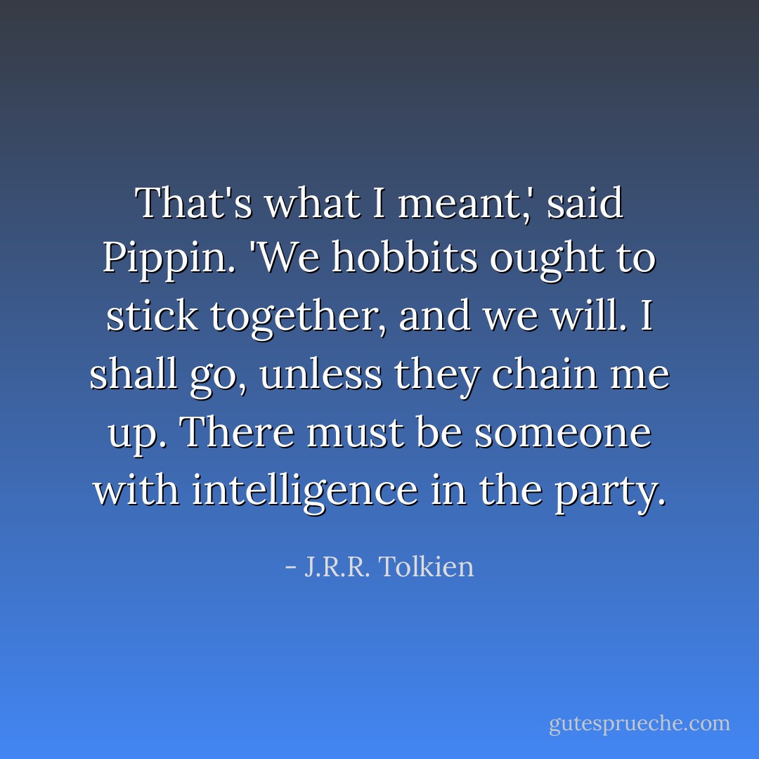 That's what I meant,' said Pippin. 'We hobbits ought to stick together, and we will. I shall go, unless they chain me up. There must be someone with intelligence in the party. - J.R.R. Tolkien