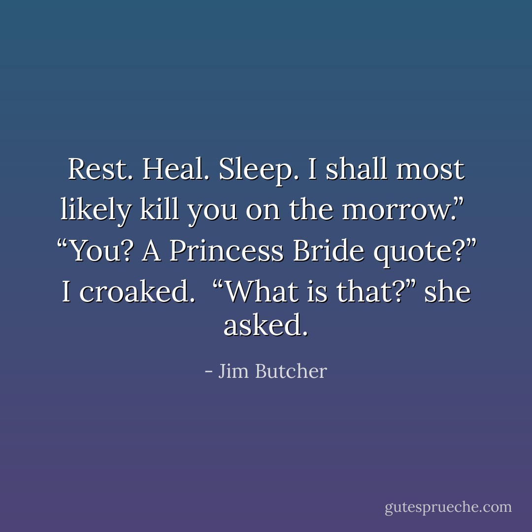 Rest. Heal. Sleep. I shall most likely kill you on the morrow.”<br /><br />“You? A Princess Bride quote?” I croaked.<br /><br />“What is that?” she asked. - Jim Butcher