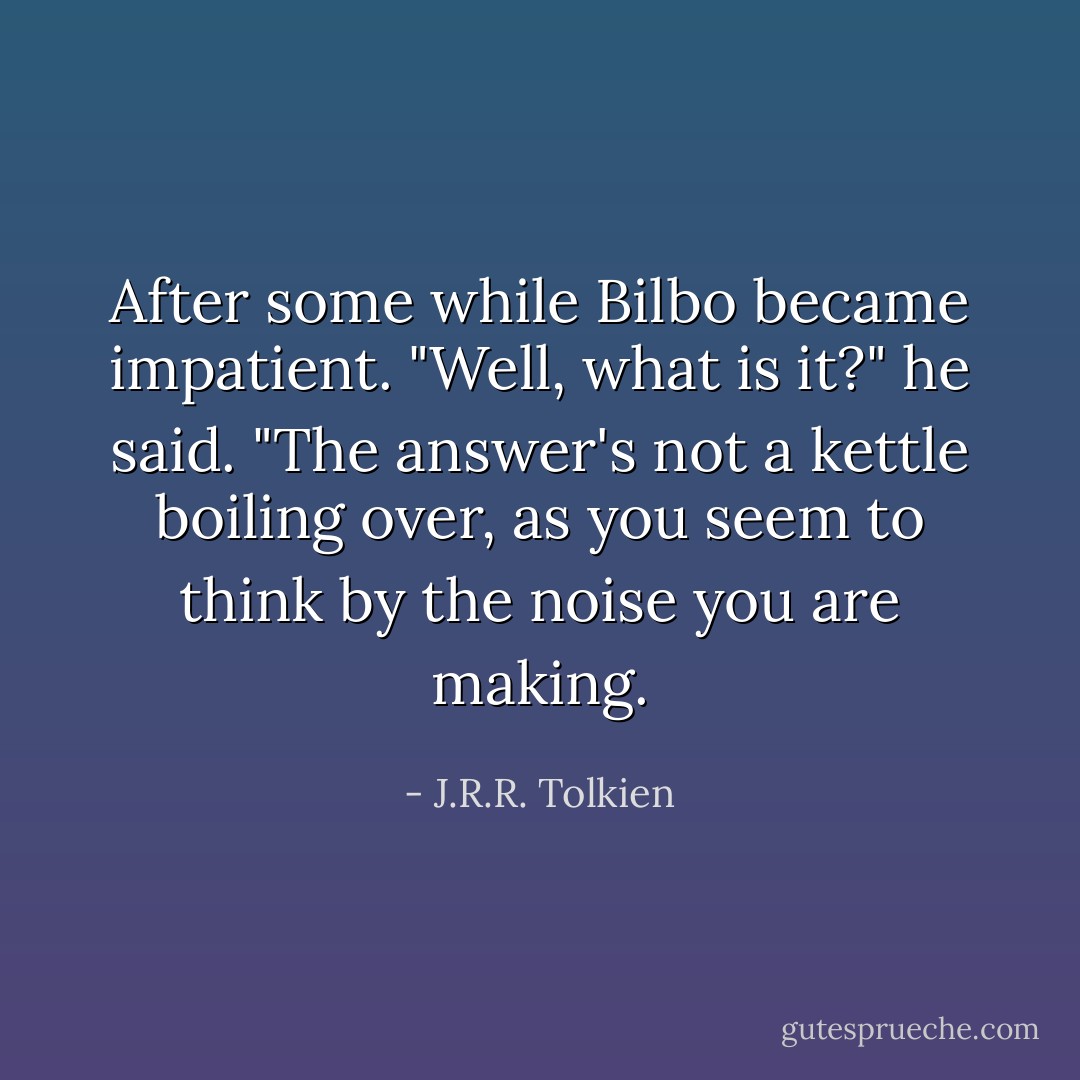 After some while Bilbo became impatient. "Well, what is it?" he said. "The answer's not a kettle boiling over, as you seem to think by the noise you are making. - J.R.R. Tolkien