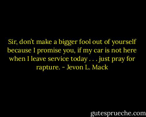 Sir, don’t make a bigger fool out of yourself because I promise you, if my car is not here when I leave service today . . . just pray for rapture. - Jevon L. Mack