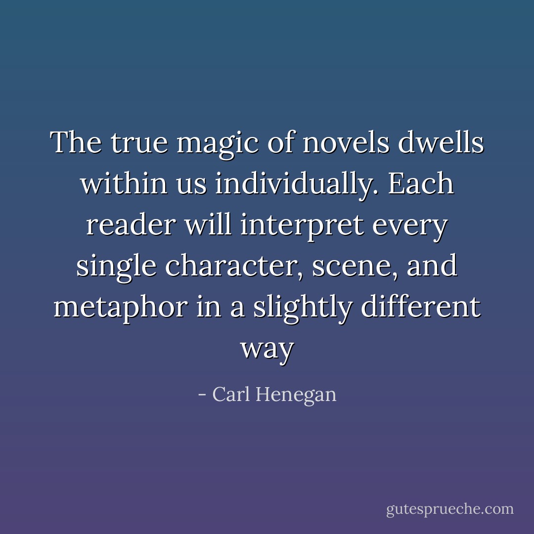 The true magic of novels dwells within us individually. Each reader will interpret every single character, scene, and metaphor in a slightly different way - Carl Henegan