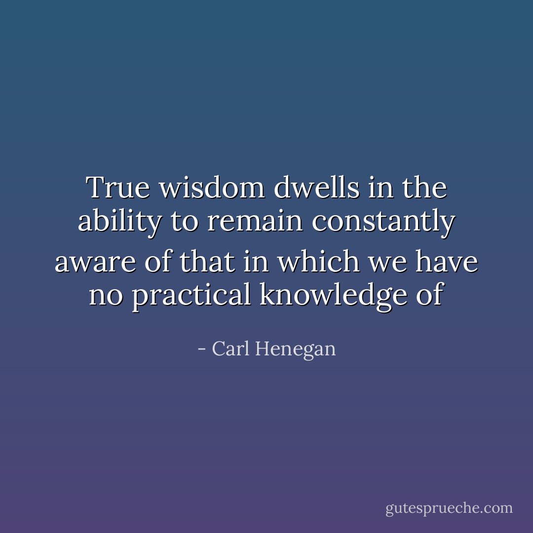 True wisdom dwells in the ability to remain constantly aware of that in which we have no practical knowledge of - Carl Henegan