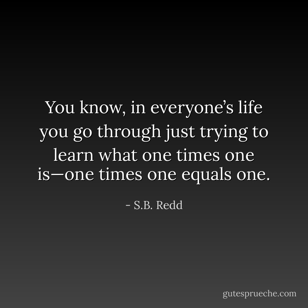 You know, in everyone’s life you go through just trying to learn what one times one is—one times one equals one. - S.B. Redd