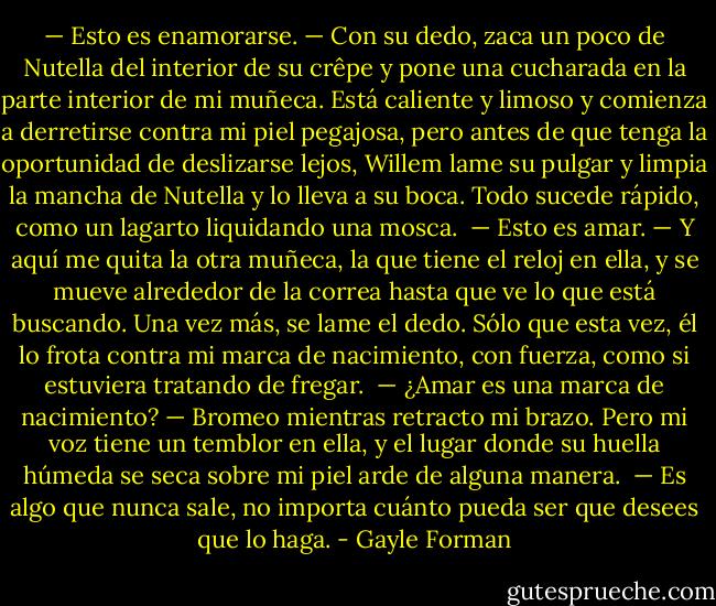 — Esto es enamorarse. — Con su dedo, zaca un poco de Nutella del interior de su crêpe y pone una cucharada en la parte interior de mi muñeca. Está caliente y limoso y comienza a derretirse contra mi piel pegajosa, pero antes de que tenga la oportunidad de deslizarse lejos, Willem lame su pulgar y limpia la mancha de Nutella y lo lleva a su boca. Todo sucede rápido, como un lagarto liquidando una mosca.<br /><br />— Esto es amar. — Y aquí me quita la otra muñeca, la que tiene el reloj en ella, y se mueve alrededor de la correa hasta que ve lo que está buscando. Una vez más, se lame el dedo. Sólo que esta vez, él lo frota contra mi marca de nacimiento, con fuerza, como si estuviera tratando de fregar.<br /><br />— ¿Amar es una marca de nacimiento? — Bromeo mientras retracto mi brazo. Pero mi voz tiene un temblor en ella, y el lugar donde su huella húmeda se seca sobre mi piel arde de alguna manera.<br /><br />— Es algo que nunca sale, no importa cuánto pueda ser que desees que lo haga. - Gayle Forman
