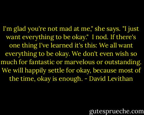 I'm glad you're not mad at me," she says. "I just want everything to be okay."<br /><br />I nod. If there's one thing I've learned it's this: We all want everything to be okay. We don't even wish so much for fantastic or marvelous or outstanding. We will happily settle for okay, because most of the time, okay is enough. - David Levithan