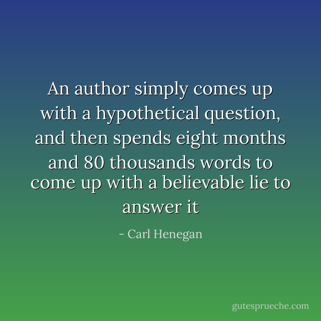 An author simply comes up with a hypothetical question, and then spends eight months and 80 thousands words to come up with a believable lie to answer it - Carl Henegan
