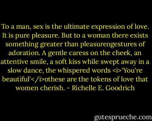 To a man, sex is the ultimate expression of love. It is pure pleasure. But to a woman there exists something greater than pleasure―gestures of adoration. A gentle caress on the cheek, an attentive smile, a soft kiss while swept away in a slow dance, the whispered words <i>'You're beautiful'</i>―these are the tokens of love that women cherish. - Richelle E. Goodrich