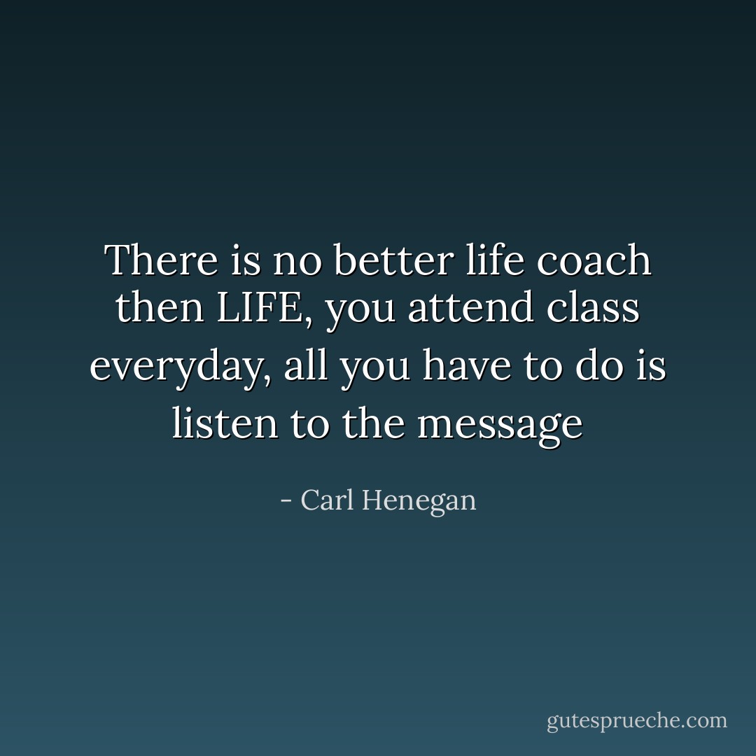 There is no better life coach then LIFE, you attend class everyday, all you have to do is listen to the message - Carl Henegan