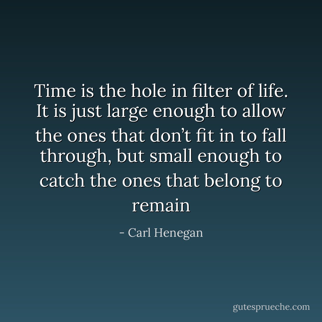 Time is the hole in filter of life. It is just large enough to allow the ones that don’t fit in to fall through, but small enough to catch the ones that belong to remain - Carl Henegan