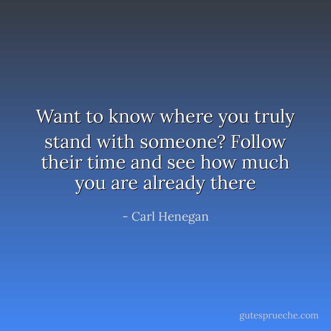Want to know where you truly stand with someone? Follow their time and see how much you are already there - Carl Henegan