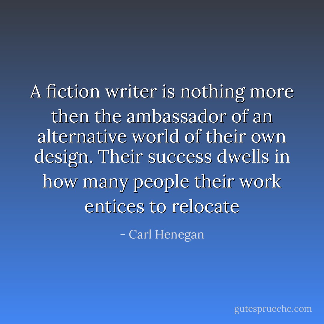 A fiction writer is nothing more then the ambassador of an alternative world of their own design. Their success dwells in how many people their work entices to relocate - Carl Henegan