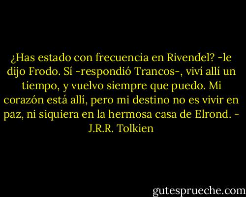 ¿Has estado con frecuencia en Rivendel? -le dijo Frodo.<br />Sí -respondió Trancos-, viví allí un tiempo, y vuelvo siempre que puedo. Mi corazón está allí, pero mi destino no es vivir en paz, ni siquiera en la hermosa casa de Elrond. - J.R.R. Tolkien