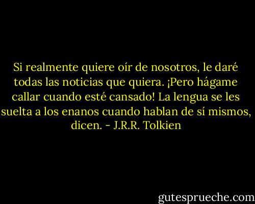 Si realmente quiere oír de nosotros, le daré todas las noticias que quiera. ¡Pero hágame callar cuando esté cansado! La lengua se les suelta a los enanos cuando hablan de sí mismos, dicen. - J.R.R. Tolkien