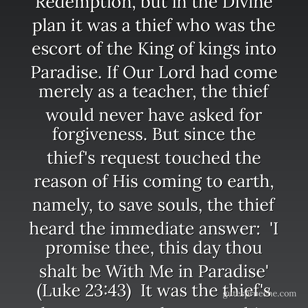 A dying man asked a dying man for eternal life; a man without possessions asked a poor man for a Kingdom; a thief at the door of death asked to die like a thief and steal Paradise. One would have thought a saint would have been the first soul purchased over the counter of Calvary by the red coins of Redemption, but in the Divine plan it was a thief who was the escort of the King of kings into Paradise. If Our Lord had come merely as a teacher, the thief would never have asked for forgiveness. But since the thief's request touched the reason of His coming to earth, namely, to save souls, the thief heard the immediate answer:<br /><br />'I promise thee, this day thou shalt be<br />With Me in Paradise'<br />(Luke 23:43)<br /><br />It was the thief's last prayer, perhaps even his first. He knocked once, sought once, asked once, dared everything, and found everything. When even the disciples were doubting and only one was present at the Cross, the thief owned and acknowledged Him as Saviour. - Fulton J. Sheen