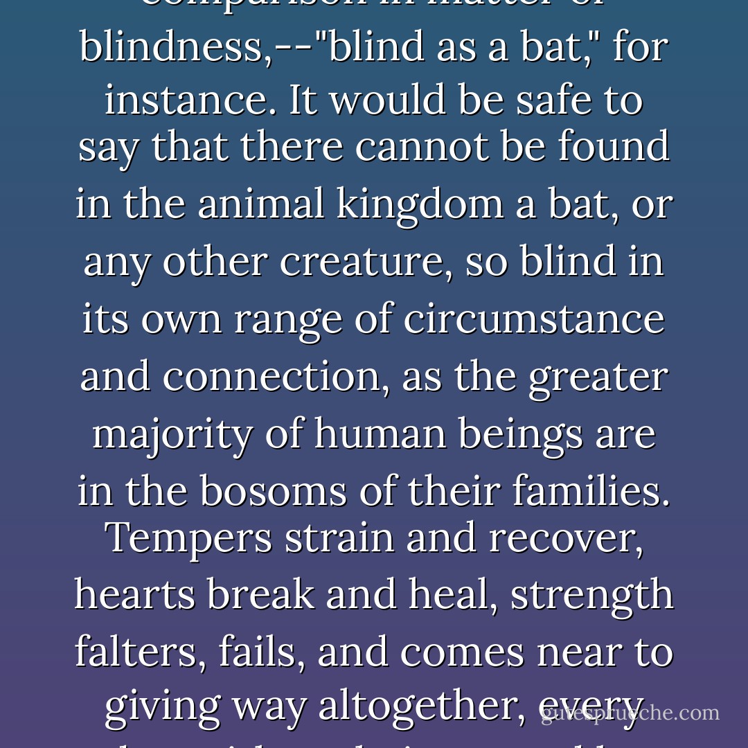 We have flattered ourselves by inventing proverbs of comparison in matter of blindness,--"blind as a bat," for instance. It would be safe to say that there cannot be found in the animal kingdom a bat, or any other creature, so blind in its own range of circumstance and connection, as the greater majority of human beings are in the bosoms of their families. Tempers strain and recover, hearts break and heal, strength falters, fails, and comes near to giving way altogether, every day, without being noted by the closest lookers-on. - Helen Hunt Jackson