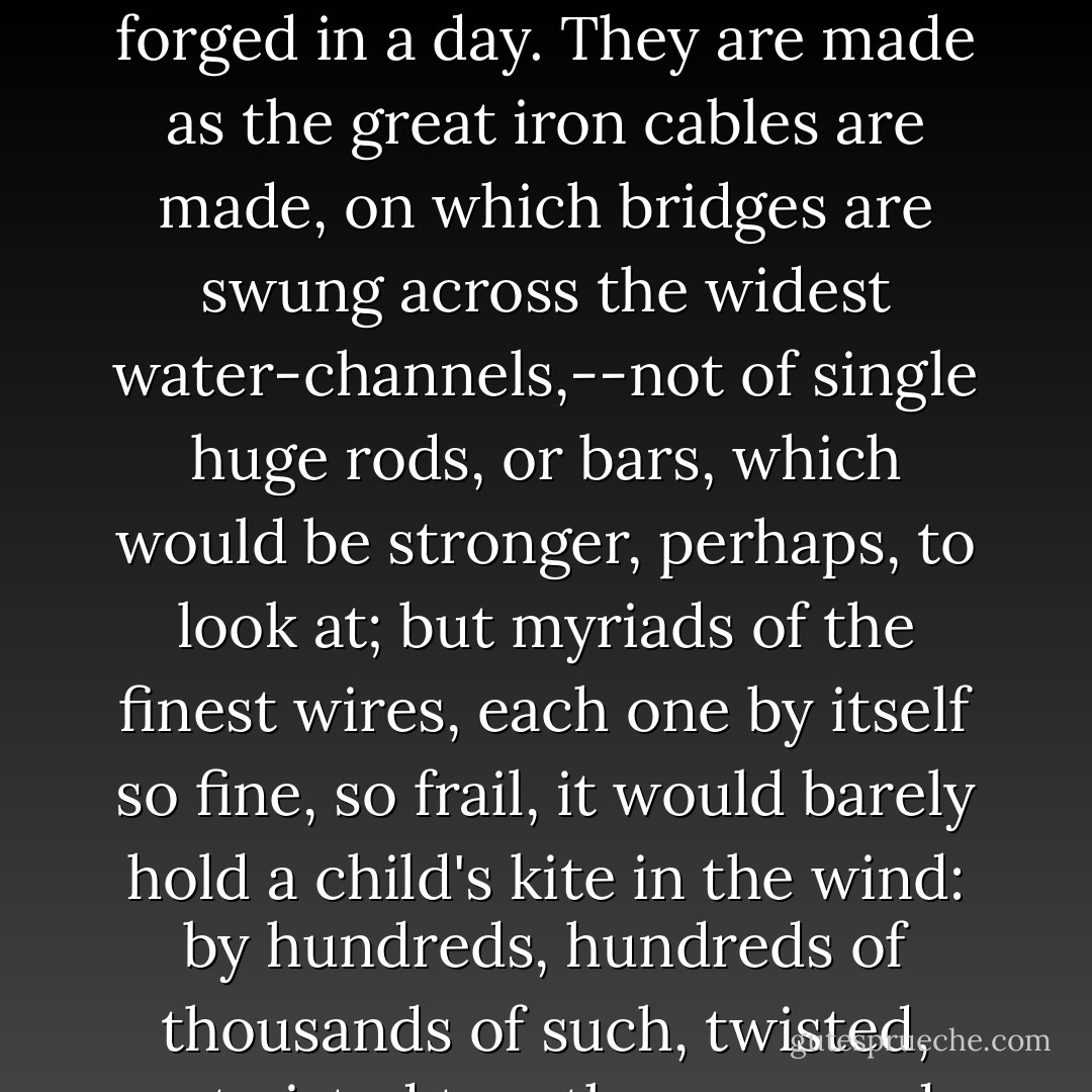 There had been no crises of incident, or marked movements of experience such as in Felipe's imaginations of love were essential to the fulness of its growth. This is a common mistake on the part of those who have never felt love's true bonds. Once in those chains, one perceives that they are not of the sort full forged in a day. They are made as the great iron cables are made, on which bridges are swung across the widest water-channels,--not of single huge rods, or bars, which would be stronger, perhaps, to look at; but myriads of the finest wires, each one by itself so fine, so frail, it would barely hold a child's kite in the wind: by hundreds, hundreds of thousands of such, twisted, re-twisted together, are made the mighty cables, which do not any more swerve from their place in the air, under the weight and jar of the ceaseless traffic and tread of two cities, than the solid earth swerves under the same ceaseless weight and jar. Such cables do not break. - Helen Hunt Jackson