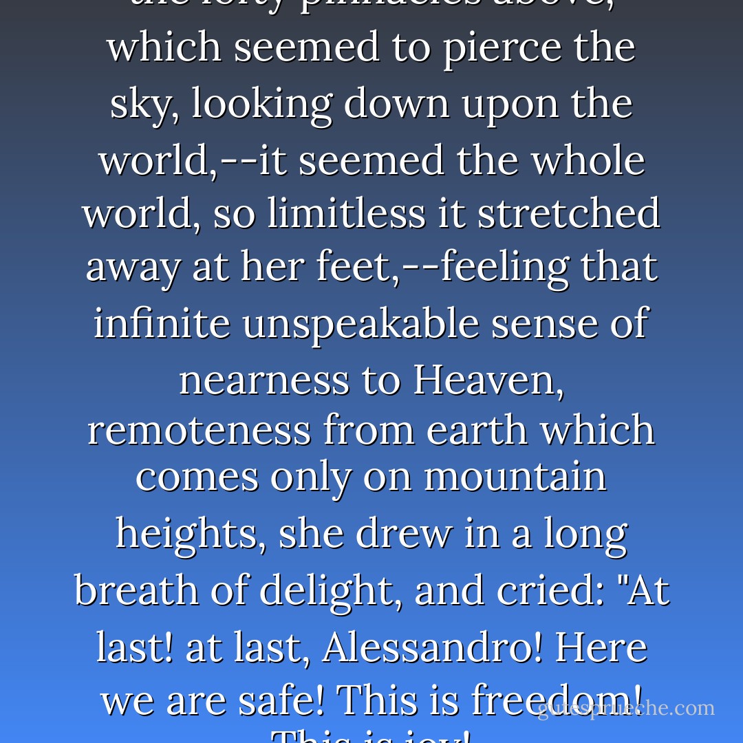 Gazing around, looking up at the lofty pinnacles above, which seemed to pierce the sky, looking down upon the world,--it seemed the whole world, so limitless it stretched away at her feet,--feeling that infinite unspeakable sense of nearness to Heaven, remoteness from earth which comes only on mountain heights, she drew in a long breath of delight, and cried: "At last! at last, Alessandro! Here we are safe! This is freedom! This is joy! - Helen Hunt Jackson