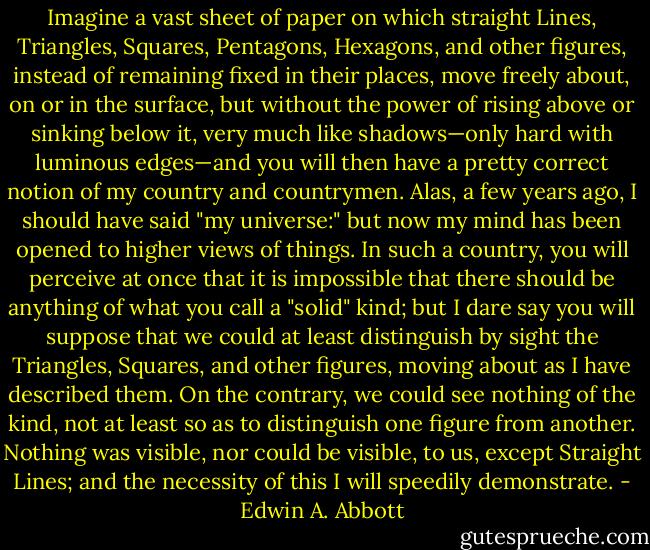 Imagine a vast sheet of paper on which straight Lines, Triangles, Squares, Pentagons, Hexagons, and other figures, instead of remaining fixed in their places, move freely about, on or in the surface, but without the power of rising above or sinking below it, very much like shadows—only hard with luminous edges—and you will then have a pretty correct notion of my country and countrymen. Alas, a few years ago, I should have said "my universe:" but now my mind has been opened to higher views of things. In such a country, you will perceive at once that it is impossible that there should be anything of what you call a "solid" kind; but I dare say you will suppose that we could at least distinguish by sight the Triangles, Squares, and other figures, moving about as I have described them. On the contrary, we could see nothing of the kind, not at least so as to distinguish one figure from another. Nothing was visible, nor could be visible, to us, except Straight Lines; and the necessity of this I will speedily demonstrate. - Edwin A. Abbott