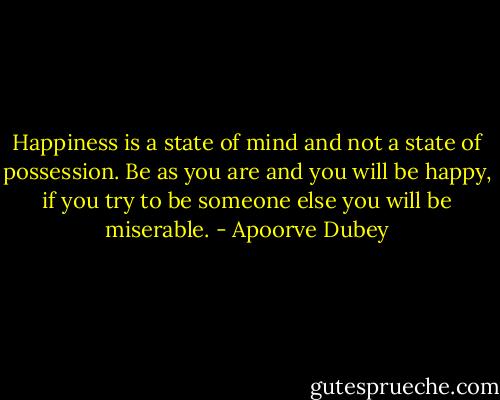 Happiness is a state of mind and not a state of possession. Be as you are and you will be happy, if you try to be someone else you will be miserable. - Apoorve Dubey