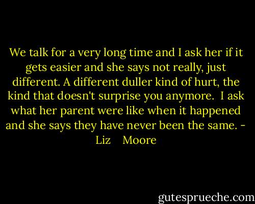 We talk for a very long time and I ask her if it gets easier and she says not really, just different. A different duller kind of hurt, the kind that doesn't surprise you anymore. <br />I ask what her parent were like when it happened and she says they have never been the same. - Liz    Moore