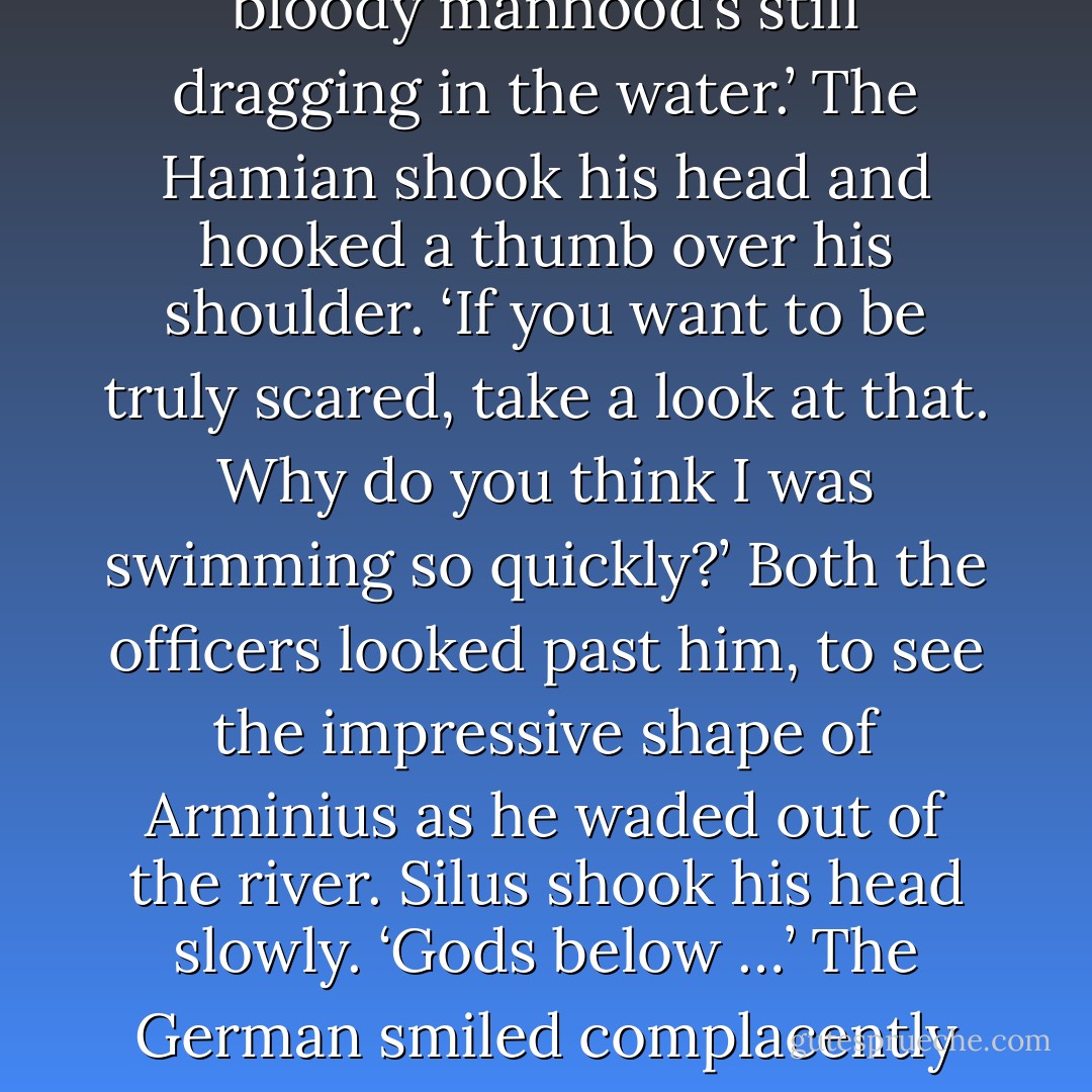 Qadir waded out of the water next, the chestnut mare calm under his touch, and Silus raised a disgusted eyebrow.<br />‘There’s no justice. Not only the best horseman I’ve met in this whole bloody country, but his bloody manhood’s still dragging in the water.’<br />The Hamian shook his head and hooked a thumb over his shoulder. ‘If you want to be truly scared, take a look at that. Why do you think I was swimming so quickly?’<br />Both the officers looked past him, to see the impressive shape of Arminius as he waded out of the river. Silus shook his head slowly. ‘Gods below …’<br />The German smiled complacently as he walked past them, and Silus pointed out into the fog still wreathing the riverbank. ‘Get your sword out, bugger off into the mist and get that thing covered up. - Anthony Riches