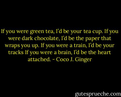 If you were green tea, I’d be your tea cup. If you were dark chocolate, I’d be the paper that wraps you up. If you were a train, I’d be your tracks<br />If you were a brain, I’d be the heart attached. - Coco J. Ginger